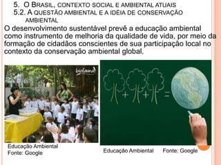 5. O BRASIL, CONTEXTO SOCIAL E AMBIENTAL ATUAIS
   5.2. A QUESTÃO AMBIENTAL E A IDÉIA DE CONSERVAÇÃO
       AMBIENTAL
O desenvolvimento sustentável prevê a educação ambiental
como instrumento de melhoria da qualidade de vida, por meio da
formação de cidadãos conscientes de sua participação local no
contexto da conservação ambiental global.




 Educação Ambiental
 Fonte: Google              Educação Ambiental   Fonte: Google
 