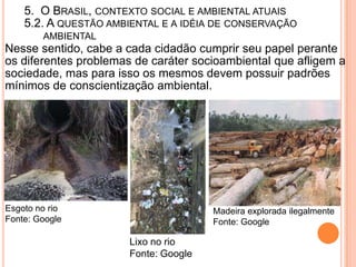 5. O BRASIL, CONTEXTO SOCIAL E AMBIENTAL ATUAIS
    5.2. A QUESTÃO AMBIENTAL E A IDÉIA DE CONSERVAÇÃO
        AMBIENTAL
Nesse sentido, cabe a cada cidadão cumprir seu papel perante
os diferentes problemas de caráter socioambiental que afligem a
sociedade, mas para isso os mesmos devem possuir padrões
mínimos de conscientização ambiental.




Esgoto no rio                          Madeira explorada ilegalmente
Fonte: Google                          Fonte: Google

                       Lixo no rio
                       Fonte: Google
 