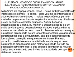 5. O BRASIL, CONTEXTO SOCIAL E AMBIENTAL ATUAIS
   5.3. ALGUMAS REFLEXÕES SOBRE CONTEXTUALIZAÇÃO
       SOCIOECONÔMICA E AMBIENTAL
A dinâmica do espaço urbano, tensa – pelos múltiplos conflitos de
interesses existentes – e densa – pelo volume de informações e
acontecimentos simultâneos – muitas vezes não nos permite
assimilar ou perceber transformações importantes nas cidades ou
prever cenários e controlar situações. Assim, buscar a
sustentabilidade urbana, ou melhor, a sustentabilidade de um
estilo de vida que se desenvolve nas cidades implica olhar as
estruturas da cidade em seu conjunto. Ao mesmo tempo em que
as cidades fazem parte de um todo interconectado, ela apresenta
características que a singularizam, seja pelo seu processo de
formação ou da região em que ela encontra-se. Planejar,
portanto, constitui-se em uma atividade ampla, a qual deve
estruturar as cidades para uma melhor qualidade de vida da
população como um todo, o que só pode acontecer se houver
justiça social e respeito aos limites da capacidade de suporte dos
sistemas naturais.
 