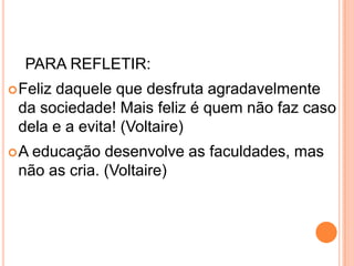 PARA REFLETIR:
 Feliz
      daquele que desfruta agradavelmente
 da sociedade! Mais feliz é quem não faz caso
 dela e a evita! (Voltaire)
A educação desenvolve as faculdades, mas
 não as cria. (Voltaire)
 