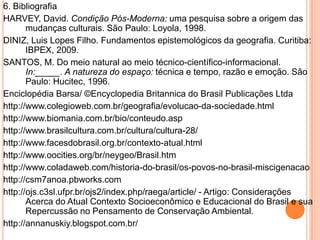 6. Bibliografia
HARVEY, David. Condição Pós-Moderna: uma pesquisa sobre a origem das
       mudanças culturais. São Paulo: Loyola, 1998.
DINIZ, Luis Lopes Filho. Fundamentos epistemológicos da geografia. Curitiba:
       IBPEX, 2009.
SANTOS, M. Do meio natural ao meio técnico-científico-informacional.
       In:_____. A natureza do espaço: técnica e tempo, razão e emoção. São
       Paulo: Hucitec, 1996.
Enciclopédia Barsa/ ©Encyclopedia Britannica do Brasil Publicações Ltda
http://www.colegioweb.com.br/geografia/evolucao-da-sociedade.html
http://www.biomania.com.br/bio/conteudo.asp
http://www.brasilcultura.com.br/cultura/cultura-28/
http://www.facesdobrasil.org.br/contexto-atual.html
http://www.oocities.org/br/neygeo/Brasil.htm
http://www.coladaweb.com/historia-do-brasil/os-povos-no-brasil-miscigenacao
http://csm7anoa.pbworks.com
http://ojs.c3sl.ufpr.br/ojs2/index.php/raega/article/ - Artigo: Considerações
       Acerca do Atual Contexto Socioeconômico e Educacional do Brasil e sua
       Repercussão no Pensamento de Conservação Ambiental.
http://annanuskiy.blogspot.com.br/
 