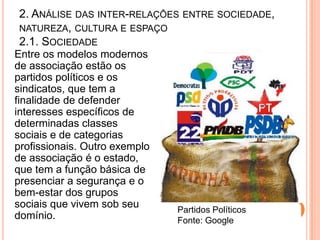2. ANÁLISE DAS INTER-RELAÇÕES ENTRE SOCIEDADE,
NATUREZA, CULTURA E ESPAÇO
2.1. SOCIEDADE
Entre os modelos modernos
de associação estão os
partidos políticos e os
sindicatos, que tem a
finalidade de defender
interesses específicos de
determinadas classes
sociais e de categorias
profissionais. Outro exemplo
de associação é o estado,
que tem a função básica de
presenciar a segurança e o
bem-estar dos grupos
sociais que vivem sob seu      Partidos Políticos
domínio.                       Fonte: Google
 