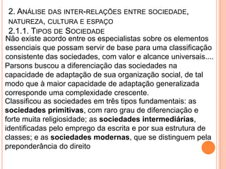 2. ANÁLISE DAS INTER-RELAÇÕES ENTRE SOCIEDADE,
 NATUREZA, CULTURA E ESPAÇO
 2.1.1. TIPOS DE SOCIEDADE
Não existe acordo entre os especialistas sobre os elementos
essenciais que possam servir de base para uma classificação
consistente das sociedades, com valor e alcance universais....
Parsons buscou a diferenciação das sociedades na
capacidade de adaptação de sua organização social, de tal
modo que à maior capacidade de adaptação generalizada
corresponde uma complexidade crescente.
Classificou as sociedades em três tipos fundamentais: as
sociedades primitivas, com raro grau de diferenciação e
forte muita religiosidade; as sociedades intermediárias,
identificadas pelo emprego da escrita e por sua estrutura de
classes; e as sociedades modernas, que se distinguem pela
preponderância do direito
 