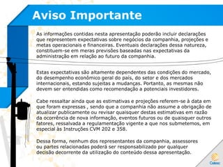 Aviso Importante
As informações contidas nesta apresentação poderão incluir declarações
que representem expectativas sobre negócios da companhia, projeções e
metas operacionais e financeiras. Eventuais declarações dessa natureza,
constituem-se em meras previsões baseadas nas expectativas da
administração em relação ao futuro da companhia.
Estas expectativas são altamente dependentes das condições do mercado,
do desempenho econômico geral do país, do setor e dos mercados
internacionais, estando sujeitas a mudanças. Portanto, as mesmas não
devem ser entendidas como recomendação a potenciais investidores.
Cabe ressaltar ainda que as estimativas e projeções referem-se à data em
que foram expressas , sendo que a companhia não assume a obrigação de
atualizar publicamente ou revisar quaisquer destas estimativas em razão
da ocorrência de nova informação, eventos futuros ou de quaisquer outros
fatores, ressalvada a regulamentação vigente a que nos submetemos, em
especial às Instruções CVM 202 e 358.
Dessa forma, nenhum dos representantes da companhia, assessores
ou partes relacionadas poderá ser responsabilizado por qualquer
decisão decorrente da utilização do conteúdo dessa apresentação.
 