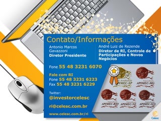 Contato/Informações
Fone 55 48 3231 6070
Twitter:
@investorcelesc
ri@celesc.com.br
www.celesc.com.br/ri
André Luiz de Rezende
Diretor de RI, Controle de
Participações e Novos
Negócios
Antonio Marcos
Gavazzoni
Diretor Presidente
Fale com RI
Fone 55 48 3231 6223
Fax 55 48 3231 6229
 