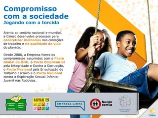 Compromisso
com a sociedade
Jogando com a torcida
Atenta ao cenário nacional e mundial,
a Celesc desenvolve processos para
concretizar melhorias nas condições
de trabalho e na qualidade de vida
do planeta.
Desde 2006, a Empresa honra os
compromissos assumidos com o Pacto
Global da ONU, o Pacto Empresarial
pela Integridade e Contra a Corrupção,
o Pacto Nacional pela Erradicação do
Trabalho Escravo e o Pacto Nacional
contra a Exploração Sexual Infanto-
Juvenil nas Rodovias.
 
