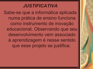 JUSTIFICATIVA
Sabe-se que a informática aplicada
  numa prática de ensino funciona
   como instrumento de inovação
 educacional. Observando que seu
  desenvolvimento vem associado
  à aprendizagem é nesse sentido
    que esse projeto se justifica.
 