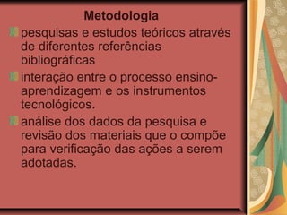 Metodologia
pesquisas e estudos teóricos através
de diferentes referências
bibliográficas
interação entre o processo ensino-
aprendizagem e os instrumentos
tecnológicos.
análise dos dados da pesquisa e
revisão dos materiais que o compõe
para verificação das ações a serem
adotadas.
 