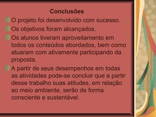 Conclusões
O projeto foi desenvolvido com sucesso.
Os objetivos foram alcançados.
Os alunos tiveram aproveitamento em
todos os conteúdos abordados, bem como
atuaram com ativamente participando da
proposta.
A partir de seus desempenhos em todas
as atividades pode-se concluir que a partir
desse trabalho suas atitudes, em relação
ao meio ambiente, serão de forma
consciente e sustentável.
 