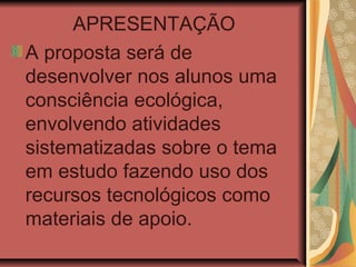 APRESENTAÇÃO
A proposta será de
desenvolver nos alunos uma
consciência ecológica,
envolvendo atividades
sistematizadas sobre o tema
em estudo fazendo uso dos
recursos tecnológicos como
materiais de apoio.
 