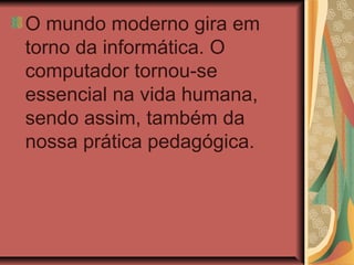 O mundo moderno gira em
torno da informática. O
computador tornou-se
essencial na vida humana,
sendo assim, também da
nossa prática pedagógica.
 