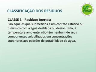 CLASSIFICAÇÃO DOS RESÍDUOS

CLASSE 3 - Resíduos Inertes:
São aqueles que submetidos a um contato estático ou
dinâmico com a água destilada ou desionizada, à
temperatura ambiente, não têm nenhum de seus
componentes solubilizados em concentrações
superiores aos padrões de potabilidade da água.
 