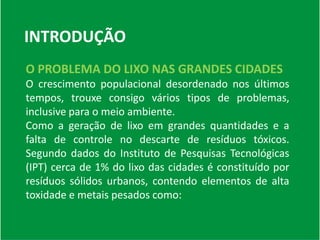 INTRODUÇÃO
O PROBLEMA DO LIXO NAS GRANDES CIDADES
O crescimento populacional desordenado nos últimos
tempos, trouxe consigo vários tipos de problemas,
inclusive para o meio ambiente.
Como a geração de lixo em grandes quantidades e a
falta de controle no descarte de resíduos tóxicos.
Segundo dados do Instituto de Pesquisas Tecnológicas
(IPT) cerca de 1% do lixo das cidades é constituído por
resíduos sólidos urbanos, contendo elementos de alta
toxidade e metais pesados como:
 