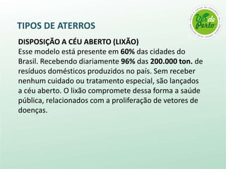 TIPOS DE ATERROS
DISPOSIÇÃO A CÉU ABERTO (LIXÃO)
Esse modelo está presente em 60% das cidades do
Brasil. Recebendo diariamente 96% das 200.000 ton. de
resíduos domésticos produzidos no país. Sem receber
nenhum cuidado ou tratamento especial, são lançados
a céu aberto. O lixão compromete dessa forma a saúde
pública, relacionados com a proliferação de vetores de
doenças.
 