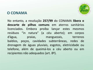O CONAMA
No entanto, a resolução 257/99 do CONAMA libera o
descarte de pilhas comuns em aterros sanitários
licenciados. Embora proíba lançar estes mesmos
resíduos “in natura” (a céu aberto); em corpos
d’água,       praias,      manguezais,       terrenos
baldios, poços, cavidades subterrâneas, redes de
drenagem de águas pluviais, esgotos, eletricidade ou
telefone, além de queimá-los a céu aberto ou em
recipientes não adequados (art. 8º).
 