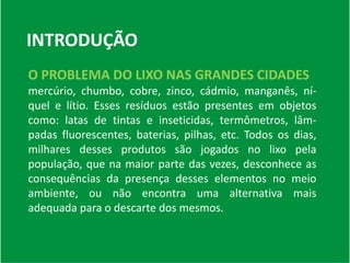 INTRODUÇÃO
O PROBLEMA DO LIXO NAS GRANDES CIDADES
mercúrio, chumbo, cobre, zinco, cádmio, manganês, ní-
quel e lítio. Esses resíduos estão presentes em objetos
como: latas de tintas e inseticidas, termômetros, lâm-
padas fluorescentes, baterias, pilhas, etc. Todos os dias,
milhares desses produtos são jogados no lixo pela
população, que na maior parte das vezes, desconhece as
consequências da presença desses elementos no meio
ambiente, ou não encontra uma alternativa mais
adequada para o descarte dos mesmos.
 