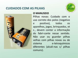 CUIDADOS COM AS PILHAS
               O MANUSEIO
               Pilhas novas: Cuidado com o
               uso correto dos polos (negativo
               e     positivo),     todos    os
               aparelhos, jogos, brinquedos, et
               c., devem conter a informação
               do fabri-cante nesse sentido.
               Não usar ou guardar pilhas
               velhas com pilhas novas ou de
               sistema          e-letroquímicos
               diferentes (alcali-nas c/ pilhas
               comuns).
 