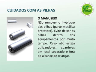 CUIDADOS COM AS PILHAS
              O MANUSEIO
              Não remover o invólucro
              das pilhas (parte metálica
              protetora). Evite deixar as
              pilhas     dentro      dos
              equipamentos por muito
              tempo. Caso não esteja
              utilizando-as, guarde-as
              em local separado e fora
              do alcance de crianças.
 