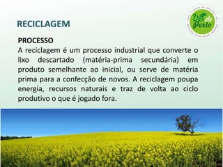 RECICLAGEM
PROCESSO
A reciclagem é um processo industrial que converte o
lixo descartado (matéria-prima secundária) em
produto semelhante ao inicial, ou serve de matéria
prima para a confecção de novos. A reciclagem poupa
energia, recursos naturais e traz de volta ao ciclo
produtivo o que é jogado fora.
 