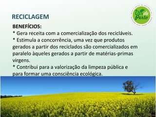 RECICLAGEM
BENEFÍCIOS:
* Gera receita com a comercialização dos recicláveis.
* Estimula a concorrência, uma vez que produtos
gerados a partir dos reciclados são comercializados em
paralelo àqueles gerados a partir de matérias-primas
virgens.
* Contribui para a valorização da limpeza pública e
para formar uma consciência ecológica.
 