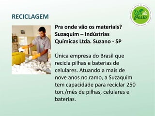 RECICLAGEM
             Pra onde vão os materiais?
             Suzaquim – Indústrias
             Químicas Ltda. Suzano - SP

             Única empresa do Brasil que
             recicla pilhas e baterias de
             celulares. Atuando a mais de
             nove anos no ramo, a Suzaquim
             tem capacidade para reciclar 250
             ton./mês de pilhas, celulares e
             baterias.
 