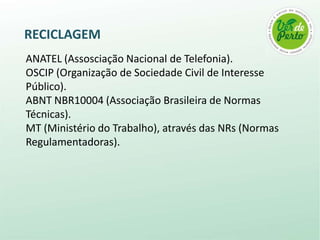 RECICLAGEM
ANATEL (Assosciação Nacional de Telefonia).
OSCIP (Organização de Sociedade Civil de Interesse
Público).
ABNT NBR10004 (Associação Brasileira de Normas
Técnicas).
MT (Ministério do Trabalho), através das NRs (Normas
Regulamentadoras).
 