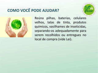 COMO VOCÊ PODE AJUDAR?
           Reúna pilhas, baterias, celulares
           velhos, latas de tinta, produtos
           químicos, vasilhames de inseticidas,
           separando-os adequadamente para
           serem recolhidos ou entregues no
           local de compra (vide Lei).
 