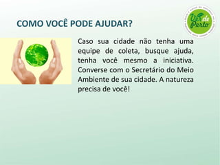 COMO VOCÊ PODE AJUDAR?
           Caso sua cidade não tenha uma
           equipe de coleta, busque ajuda,
           tenha você mesmo a iniciativa.
           Converse com o Secretário do Meio
           Ambiente de sua cidade. A natureza
           precisa de você!
 