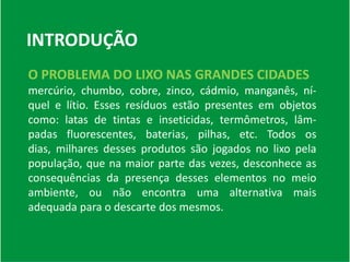 INTRODUÇÃOO PROBLEMA DO LIXO NAS GRANDES CIDADES mercúrio, chumbo, cobre, zinco, cádmio, manganês, ní-quel e lítio. Esses resíduos estão presentes em objetos como: latas de tintas e inseticidas, termômetros, lâm-padas fluorescentes, baterias, pilhas, etc. Todos os dias, milhares desses produtos são jogados no lixo pela população, que na maior parte das vezes, desconhece as consequências da presença desses elementos no meio ambiente, ou não encontra uma alternativa mais adequada para o descarte dos mesmos.
