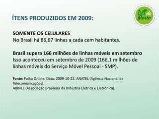SOMENTE OS CELULARESNo Brasil há 86,67 linhas a cada cem habitantes.Brasil supera 166 milhões de linhas móveis em setembroIsso aconteceu em setembro de 2009 (166,1 milhões de linhas móveis do Serviço Móvel Pessoal - SMP).Fonte: Folha Online. Data: 2009-10-22. ANATEL (Agência Nacional de Telecomunicações). ABINEE (Associação Brasileira da Indústria Elétrica e Eletrônica).ÍTENS PRODUZIDOS EM 2009: