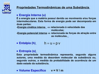 Propriedades Termodinâmicas de uma Substância
• Energia Interna (u)
É a energia que a matéria possui devido ao movimento e/ou forças
intermoleculares. Esta forma de energia pode ser decomposta em
duas partes:
-Energia cinética interna ⇒ relacionada à velocidade das
moléculas;
-Energia potencial interna ⇒ relacionada às forças de atração entre
as moléculas.
• Entalpia (h)
• Entropia (s)
Esta propriedade termodinâmica representa, segundo alguns
autores, uma medida da desordem molecular da substância ou,
segundo outros, a medida da probabilidade de ocorrência de um
dado estado da substância.
• Volume Específico v = V / m
vpuh +=
 