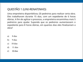 QUESTÃO 1 (UNI-RENATINHO)
Uma empreiteira disponibilizou 20 pedreiros para realizar certa obra.
Eles trabalharam durante 15 dias, com um expediente de 6 horas
diárias. A fim de agilizar o processo, a empreiteira encaminhou mais 5
pedreiros para ajudar. Supondo que os pedreiros aumentassem o
expediente para 8 horas diárias, em quantos dias eles finalizariam a
obra?
a) 8 dias
b) 9 dias
c) 10 dias
d) 11 dias
e) 12 dias
 