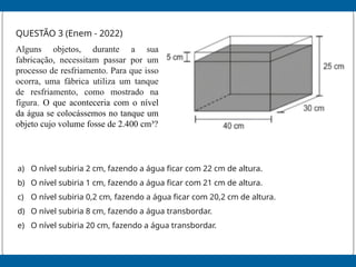 QUESTÃO 3 (Enem - 2022)
Alguns objetos, durante a sua
fabricação, necessitam passar por um
processo de resfriamento. Para que isso
ocorra, uma fábrica utiliza um tanque
de resfriamento, como mostrado na
figura. O que aconteceria com o nível
da água se colocássemos no tanque um
objeto cujo volume fosse de 2.400 cm³?
a) O nível subiria 2 cm, fazendo a água ficar com 22 cm de altura.
b) O nível subiria 1 cm, fazendo a água ficar com 21 cm de altura.
c) O nível subiria 0,2 cm, fazendo a água ficar com 20,2 cm de altura.
d) O nível subiria 8 cm, fazendo a água transbordar.
e) O nível subiria 20 cm, fazendo a água transbordar.
 
