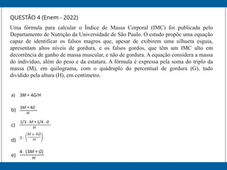 QUESTÃO 4 (Enem - 2022)
Uma fórmula para calcular o Índice de Massa Corporal (IMC) foi publicada pelo
Departamento de Nutrição da Universidade de São Paulo. O estudo propõe uma equação
capaz de identificar os falsos magros que, apesar de exibirem uma silhueta esguia,
apresentam altos níveis de gordura, e os falsos gordos, que têm um IMC alto em
decorrência de ganho de massa muscular, e não de gordura. A equação considera a massa
do indivíduo, além do peso e da estatura. A fórmula é expressa pela soma do triplo da
massa (M), em quilograma, com o quádruplo do percentual de gordura (G), tudo
dividido pela altura (H), em centímetro.
a) 3M + 4G/H
b)
c)
d)
e)
 