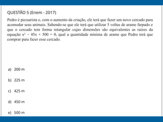 QUESTÃO 5 (Enem - 2017)
Pedro é pecuarista e, com o aumento da criação, ele terá que fazer um novo cercado para
acomodar seus animais. Sabendo-se que ele terá que utilizar 5 voltas de arame farpado e
que o cercado tem forma retangular cujas dimensões são equivalentes as raízes da
equação x² − 45x + 500 = 0, qual a quantidade mínima de arame que Pedro terá que
comprar para fazer esse cercado.
a) 200 m
b) 225 m
c) 425 m
d) 450 m
e) 500 m
 