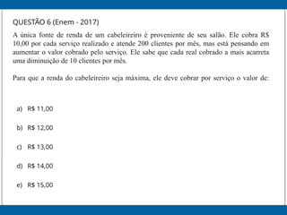 QUESTÃO 6 (Enem - 2017)
A única fonte de renda de um cabeleireiro é proveniente de seu salão. Ele cobra R$
10,00 por cada serviço realizado e atende 200 clientes por mês, mas está pensando em
aumentar o valor cobrado pelo serviço. Ele sabe que cada real cobrado a mais acarreta
uma diminuição de 10 clientes por mês.
Para que a renda do cabeleireiro seja máxima, ele deve cobrar por serviço o valor de:
a) R$ 11,00
b) R$ 12,00
c) R$ 13,00
d) R$ 14,00
e) R$ 15,00
 