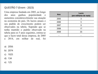 QUESTÃO 7 (Enem - 2023)
Uma empresa fundada em 2005, ao longo
dos anos ganhou popularidade e
aumentou consideravelmente sua atuação
na economia do país. Os lucros anuais e
seu padrão de crescimento podem ser
observados na tabela. Supondo que se
tenha mantido o padrão observado na
tabela para os 5 anos seguintes, estima-se
que o lucro total dessa empresa, de 2005
a 2014, em milhar de real, foi
a) 2056
b) 2074
c) 1025
d) 134
e) 125
 