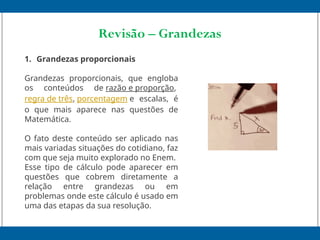 Revisão – Grandezas
1. Grandezas proporcionais
Grandezas proporcionais, que engloba
os conteúdos de razão e proporção,
regra de três, porcentagem e escalas, é
o que mais aparece nas questões de
Matemática.
O fato deste conteúdo ser aplicado nas
mais variadas situações do cotidiano, faz
com que seja muito explorado no Enem.
Esse tipo de cálculo pode aparecer em
questões que cobrem diretamente a
relação entre grandezas ou em
problemas onde este cálculo é usado em
uma das etapas da sua resolução.
 