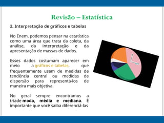 Revisão – Estatística
2. Interpretação de gráficos e tabelas
No Enem, podemos pensar na estatística
como uma área que trata da coleta, da
análise, da interpretação e da
apresentação de massas de dados.
Esses dados costumam aparecer em
meio a gráficos e tabelas, que
frequentemente usam de medidas de
tendência central ou medidas de
dispersão para representá-los de
maneira mais objetiva.
No geral sempre encontramos a
tríade moda, média e mediana. É
importante que você saiba diferenciá-las
 