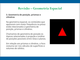 Revisão – Geometria Espacial
3. Geometria de posição, prismas e
cilindros
Na geometria espacial, os conteúdos que
aparecem com maior frequência na prova
estão relacionados à geometria de
posição, prismas e cilindros.
Chamamos de geometria de posição os
tópicos relacionados à projeção e análise
de posições possíveis entre retas e planos.
Em relação aos prismas e cilindros, o foco
costuma ser nos cálculos de superfícies e
volumes de sólidos.
 