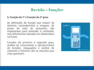 Revisão – Funções
5. Função de 1º e Função de 2º grau
As definições de função que tratam do
domínio, contradomínio e imagem, do
ponto de vista de conjuntos, são
importantes para entender o conteúdo,
mas dificilmente cobradas em Matemática
no Enem.
Funções do primeiro e segundo grau,
análise de crescimento e decrescimento
de funções, inequações e análise de
máximos e mínimos são os assuntos que
mais aparecem.
 