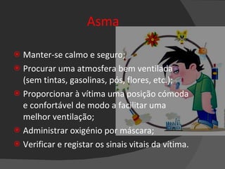 Asma Manter-se calmo e seguro; Procurar uma atmosfera bem ventilada (sem tintas, gasolinas, pós, flores, etc.); Proporcionar à vítima uma posição cómoda e confortável de modo a facilitar uma melhor ventilação; Administrar oxigénio por máscara; Verificar e registar os sinais vitais da vítima. 