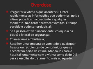 Overdose Perguntar à vítima o que aconteceu. Obter rapidamente as informações que pudermos, pois a vítima pode ficar inconsciente a qualquer momento. Não tentar provocar vómitos. É tempo perdido e pode ser prejudicial; Se a pessoa estiver inconsciente, coloque-a na posição lateral de segurança; Chamar uma ambulância; Recolher uma amostra de vomitado e quaisquer frascos ou recipientes de comprimidos que se encontrem perto da vítima. Manda-los para o hospital juntamente com a vítima como dado útil para a escolha do tratamento mais adequado.   