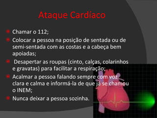 Ataque Cardíaco Chamar o 112; Colocar a pessoa na posição de sentada ou de semi-sentada com as costas e a cabeça bem apoiadas; Desapertar as roupas (cinto, calças, colarinhos e gravatas) para facilitar a respiração; Acalmar a pessoa falando sempre com voz clara e calma e informá-la de que já se chamou o INEM; Nunca deixar a pessoa sozinha. 