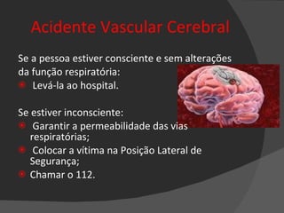 Acidente Vascular Cerebral Se a pessoa estiver consciente e sem alterações da função respiratória: Levá-la ao hospital. Se estiver inconsciente: Garantir a permeabilidade das vias respiratórias;  Colocar a vítima na Posição Lateral de Segurança;  Chamar o 112. 