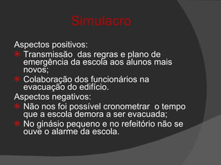 Simulacro Aspectos positivos: Transmissão  das regras e plano de emergência da escola aos alunos mais novos; Colaboração dos funcionários na evacuação do edifício. Aspectos negativos: Não nos foi possível cronometrar  o tempo que a escola demora a ser evacuada; No ginásio pequeno e no refeitório não se ouve o alarme da escola. 