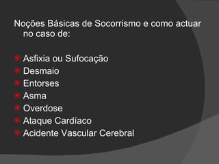 Noções Básicas de Socorrismo e como actuar no caso de: Asfixia ou Sufocação Desmaio Entorses Asma Overdose Ataque Cardíaco Acidente Vascular Cerebral 