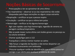 Noções Básicas de Socorrismo Preocupações a ter ao aproximar de uma vítima: •  Vias respiratórias – observar se as vias respiratórias não estão bloqueadas pela língua secreções ou algum corpo estranho •  Respiração – certificar-se que a pessoa respira •  Circulação – certificar-se que a vítima tem pulso •  Hemorragia – verificar se há alguma hemorragia Agir com rapidez caso haja hemorragia, ingestão de veneno ou paragem cardíaca/respiratória Não se pode mexer numa vítima com lesões graves no pescoço ou na coluna vertebral Chamar ajuda/ligar para o 112 Tranquilizar a vítima e tentar manter-se calmo Não forçar a ingestão de líquidos e não tentar despertar um indivíduo inconsciente com bofetadas Procurar qualquer cartão de identificação que a vítima possa ter consigo e que alerte para qualquer problema de saúde. 