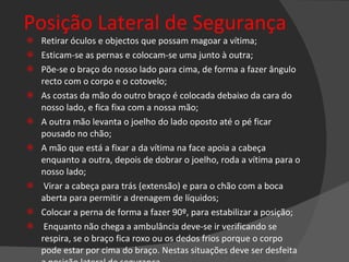 Posição Lateral de Segurança Retirar óculos e objectos que possam magoar a vítima; Esticam-se as pernas e colocam-se uma junto à outra; Põe-se o braço do nosso lado para cima, de forma a fazer ângulo recto com o corpo e o cotovelo; As costas da mão do outro braço é colocada debaixo da cara do nosso lado, e fica fixa com a nossa mão; A outra mão levanta o joelho do lado oposto até o pé ficar pousado no chão; A mão que está a fixar a da vítima na face apoia a cabeça enquanto a outra, depois de dobrar o joelho, roda a vítima para o nosso lado; Virar a cabeça para trás (extensão) e para o chão com a boca aberta para permitir a drenagem de líquidos; Colocar a perna de forma a fazer 90º, para estabilizar a posição; Enquanto não chega a ambulância deve-se ir verificando se respira, se o braço fica roxo ou os dedos frios porque o corpo pode estar por cima do braço. Nestas situações deve ser desfeita a posição lateral de segurança.   