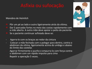 Asfixia ou sufocação Manobra de Heimlich Pôr um pé ao lado e outro ligeiramente atrás da vítima; Dar 5 pancadas fortes no meio das costas rapidamente com a mão aberta. A outra mão deve apoiar o peito do paciente. Se o paciente continuar asfixiado deve-se: -  Agarra-lo com os braços ao redor da cintura -  Colocar a mão fechada com o polegar para dentro, contra o abdómen da vítima, ligeiramente acima do umbigo e abaixo do limite das costelas Agarrar firmemente o punho e empurra-lo com força contra o abdómen com um rápido impulso para cima Repetir a operação 5 vezes. 